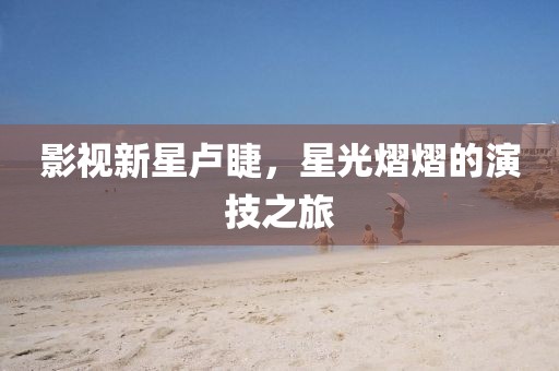 影视新星卢睫，星光熠熠的演技之旅