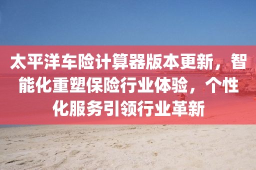 太平洋车险计算器版本更新，智能化重塑保险行业体验，个性化服务引领行业革新