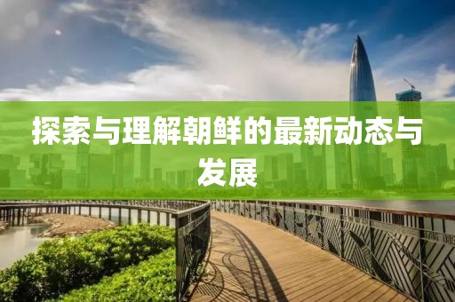 探索与理解朝鲜的最新动态与发展