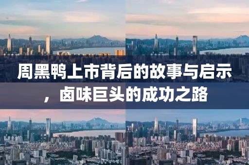 周黑鸭上市背后的故事与启示，卤味巨头的成功之路