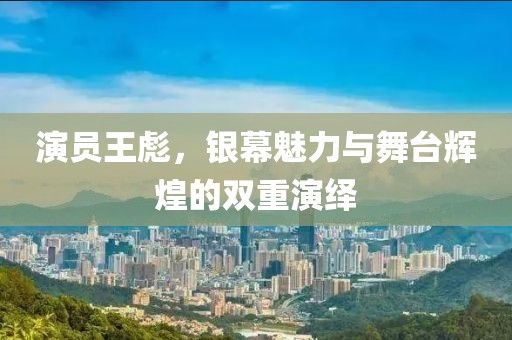 演员王彪，银幕魅力与舞台辉煌的双重演绎