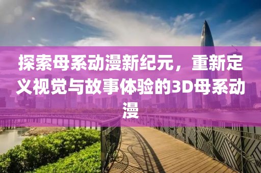探索母系动漫新纪元，重新定义视觉与故事体验的3D母系动漫