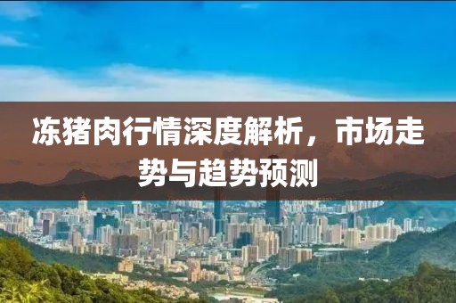 冻猪肉行情深度解析，市场走势与趋势预测