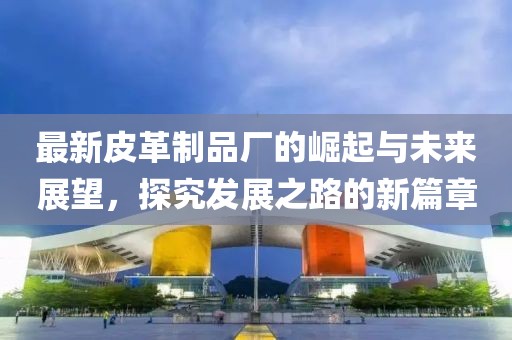 最新皮革制品厂的崛起与未来展望，探究发展之路的新篇章