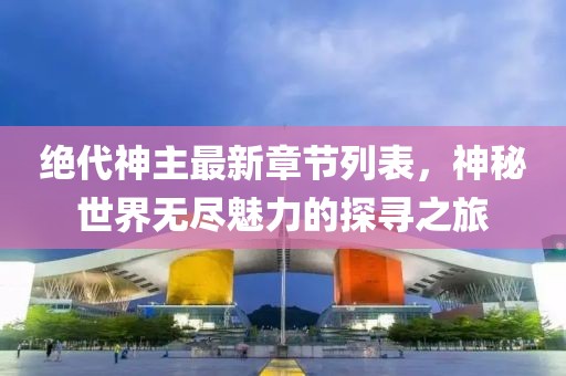 绝代神主最新章节列表，神秘世界无尽魅力的探寻之旅