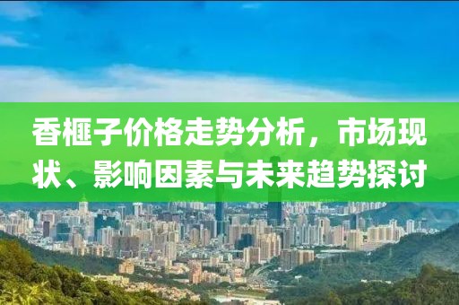 香榧子价格走势分析，市场现状、影响因素与未来趋势探讨