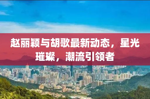 赵丽颖与胡歌最新动态，星光璀璨，潮流引领者