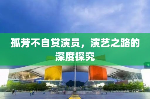 孤芳不自赏演员，演艺之路的深度探究