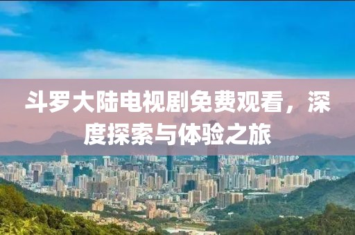 斗罗大陆电视剧免费观看，深度探索与体验之旅