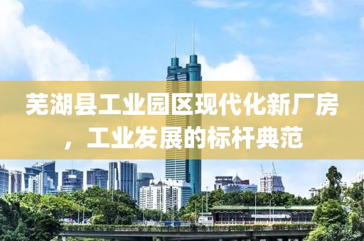 芜湖县工业园区现代化新厂房，工业发展的标杆典范