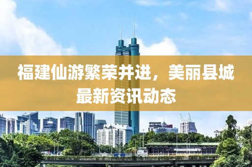 福建仙游繁荣并进，美丽县城最新资讯动态