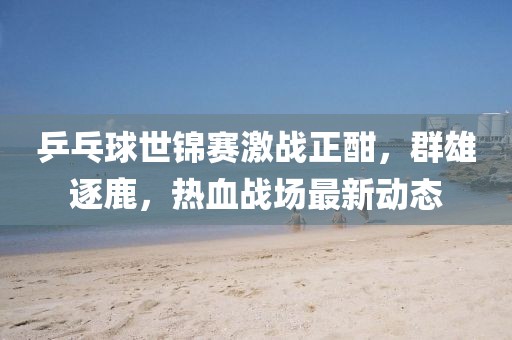 乒乓球世锦赛激战正酣，群雄逐鹿，热血战场最新动态