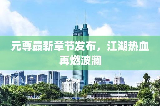 元尊最新章节发布，江湖热血再燃波澜