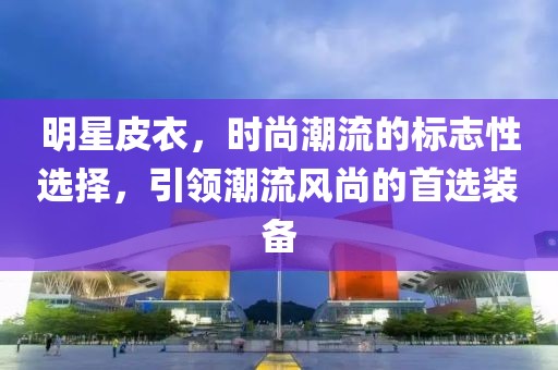 明星皮衣，时尚潮流的标志性选择，引领潮流风尚的首选装备
