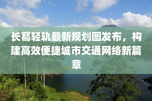 长葛轻轨最新规划图发布，构建高效便捷城市交通网络新篇章