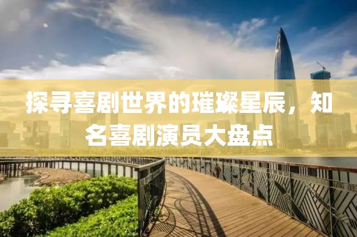 探寻喜剧世界的璀璨星辰，知名喜剧演员大盘点