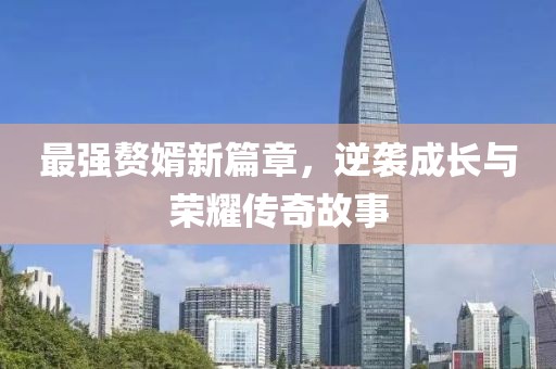 最强赘婿新篇章，逆袭成长与荣耀传奇故事