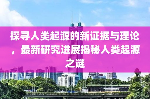 探寻人类起源的新证据与理论，最新研究进展揭秘人类起源之谜