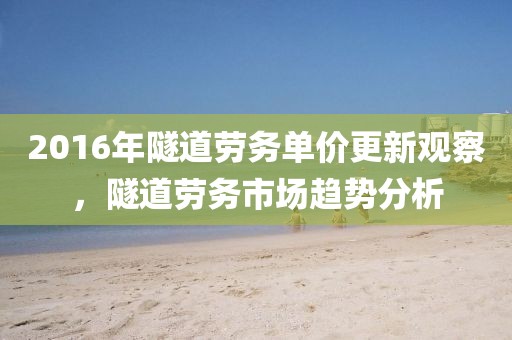 2016年隧道劳务单价更新观察，隧道劳务市场趋势分析