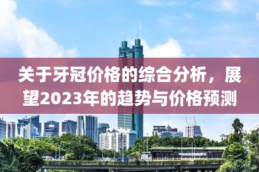 关于牙冠价格的综合分析，展望2023年的趋势与价格预测