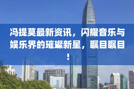 冯提莫最新资讯，闪耀音乐与娱乐界的璀璨新星，瞩目瞩目！