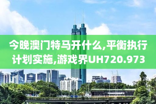 今晚澳门特马开什么,平衡执行计划实施,游戏界UH720.973