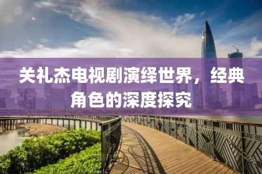 关礼杰电视剧演绎世界，经典角色的深度探究