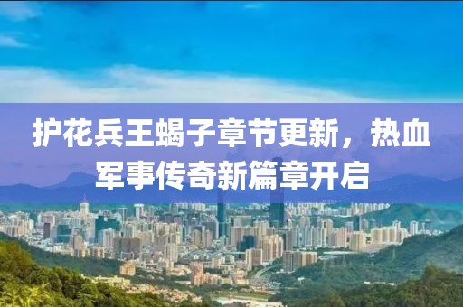护花兵王蝎子章节更新，热血军事传奇新篇章开启