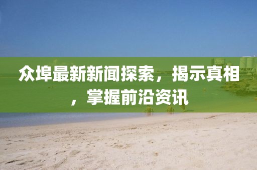 众埠最新新闻探索，揭示真相，掌握前沿资讯