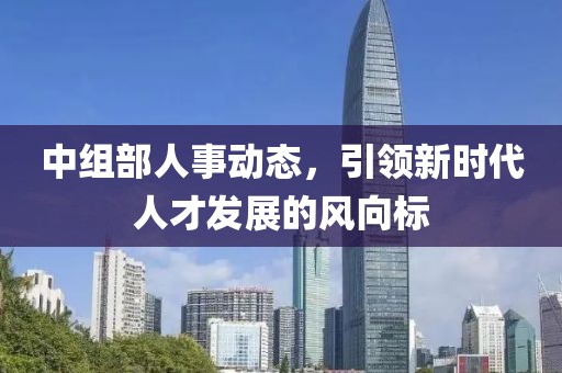 中组部人事动态，引领新时代人才发展的风向标