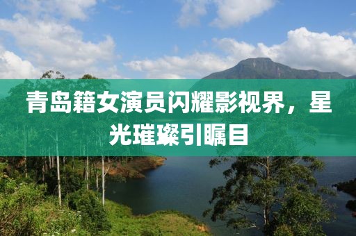 青岛籍女演员闪耀影视界，星光璀璨引瞩目