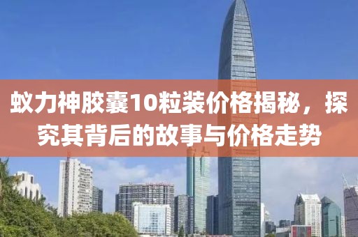 蚁力神胶囊10粒装价格揭秘，探究其背后的故事与价格走势