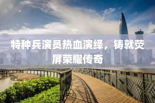 特种兵演员热血演绎，铸就荧屏荣耀传奇