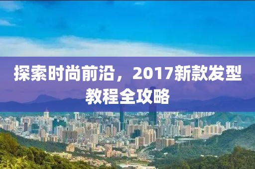 探索时尚前沿，2017新款发型教程全攻略