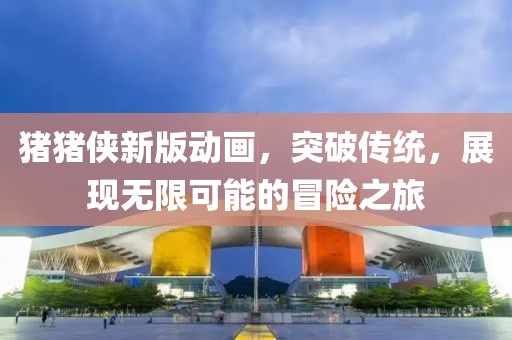 猪猪侠新版动画，突破传统，展现无限可能的冒险之旅