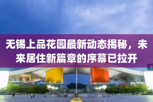无锡上品花园最新动态揭秘，未来居住新篇章的序幕已拉开