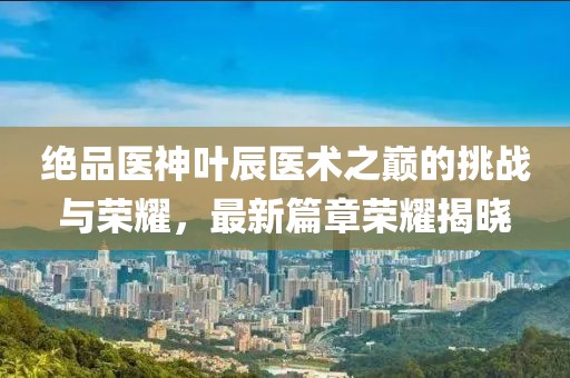 绝品医神叶辰医术之巅的挑战与荣耀，最新篇章荣耀揭晓