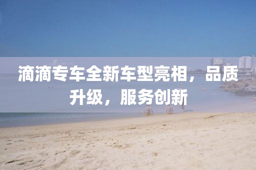 滴滴专车全新车型亮相，品质升级，服务创新