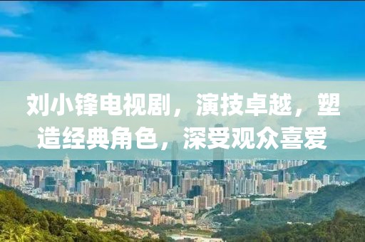 刘小锋电视剧，演技卓越，塑造经典角色，深受观众喜爱