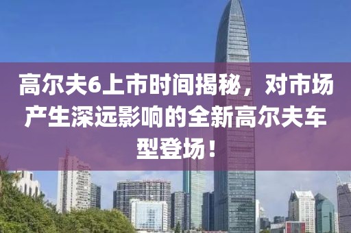 高尔夫6上市时间揭秘，对市场产生深远影响的全新高尔夫车型登场！