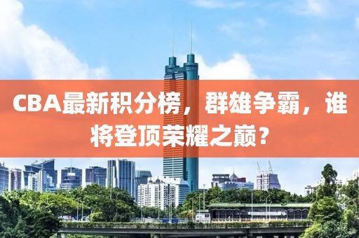 CBA最新积分榜，群雄争霸，谁将登顶荣耀之巅？