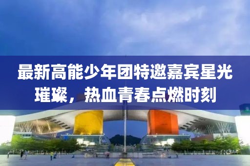 最新高能少年团特邀嘉宾星光璀璨，热血青春点燃时刻