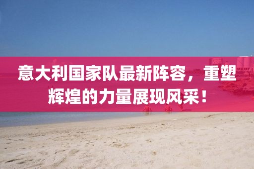 意大利国家队最新阵容，重塑辉煌的力量展现风采！