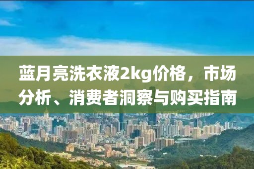 蓝月亮洗衣液2kg价格，市场分析、消费者洞察与购买指南