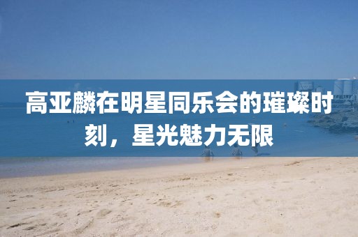 高亚麟在明星同乐会的璀璨时刻，星光魅力无限