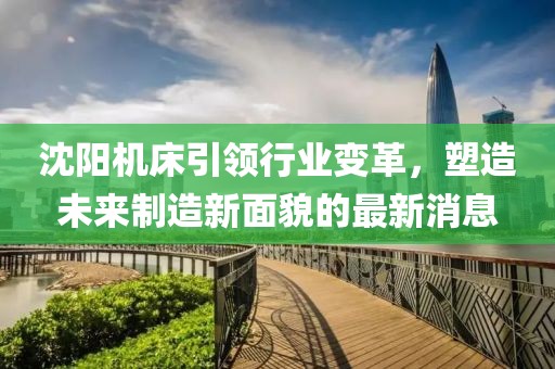 沈阳机床引领行业变革，塑造未来制造新面貌的最新消息