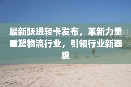 最新跃进轻卡发布，革新力量重塑物流行业，引领行业新面貌