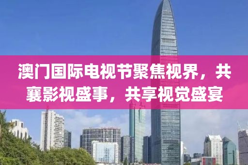 澳门国际电视节聚焦视界，共襄影视盛事，共享视觉盛宴