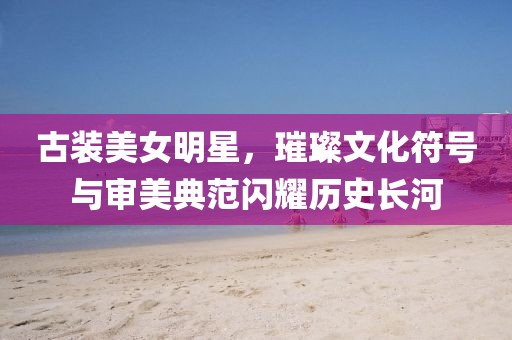 古装美女明星，璀璨文化符号与审美典范闪耀历史长河