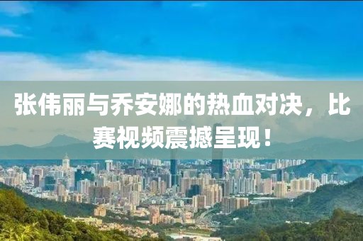 张伟丽与乔安娜的热血对决，比赛视频震撼呈现！
